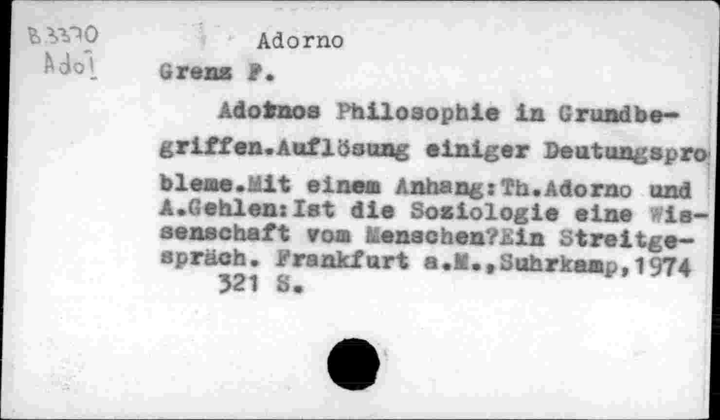 ﻿Mol-
Adorno
Grenz F.
Adofcnos Philosophie in Grundbegriffen. Auflösung einiger Deutungapro bleme.Mit einem Anhang:Th.Adorno und A.Gehlenxlst die Sosiologie eine Wissenschaft vom Lenachen?£in Streitgespräch. Frankfurt a.M.fSuhrkamp,1974
321 8